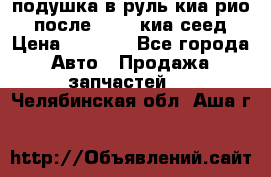 подушка в руль киа рио 3 после 2015. киа сеед › Цена ­ 8 000 - Все города Авто » Продажа запчастей   . Челябинская обл.,Аша г.